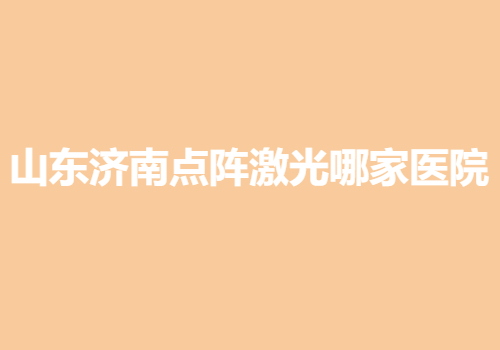 山東濟(jì)南點(diǎn)陣激光哪家醫(yī)院好？當(dāng)?shù)責(zé)衢T(mén)靠譜醫(yī)院名單出爐
